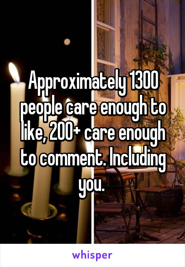 Approximately 1300 people care enough to like, 200+ care enough to comment. Including you. 