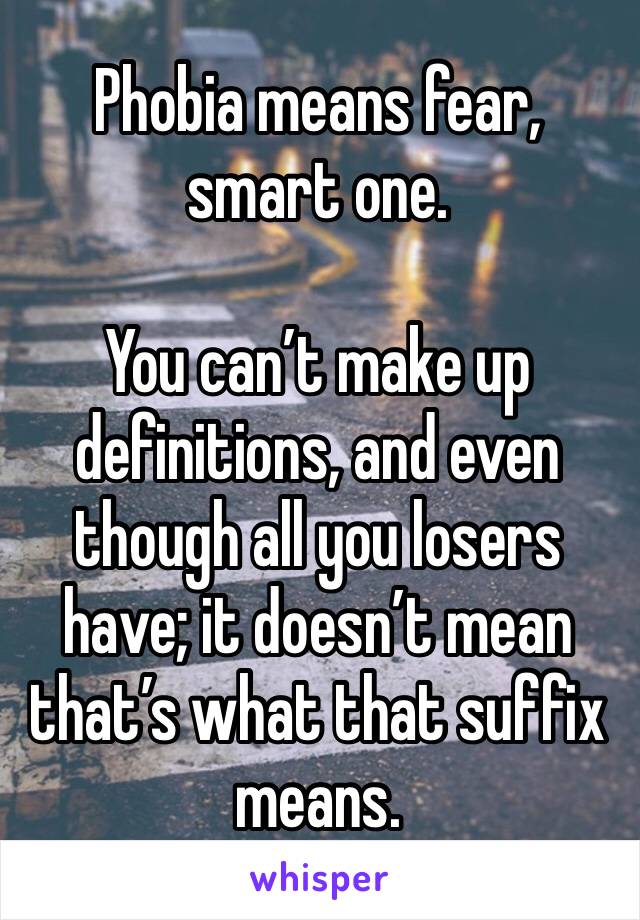 Phobia means fear, smart one.

You can’t make up definitions, and even though all you losers have; it doesn’t mean that’s what that suffix means.