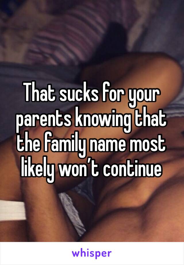 That sucks for your parents knowing that the family name most likely won’t continue