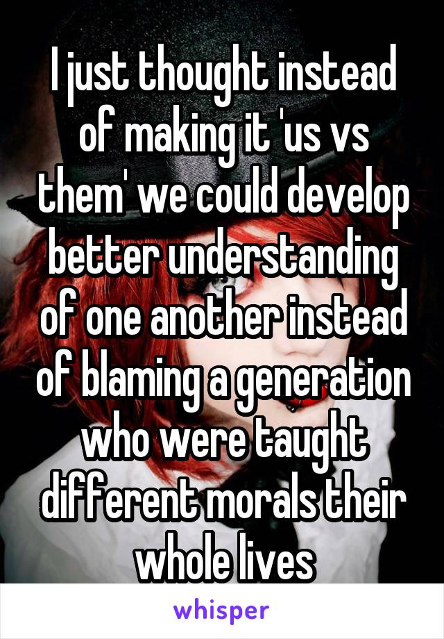 I just thought instead of making it 'us vs them' we could develop better understanding of one another instead of blaming a generation who were taught different morals their whole lives