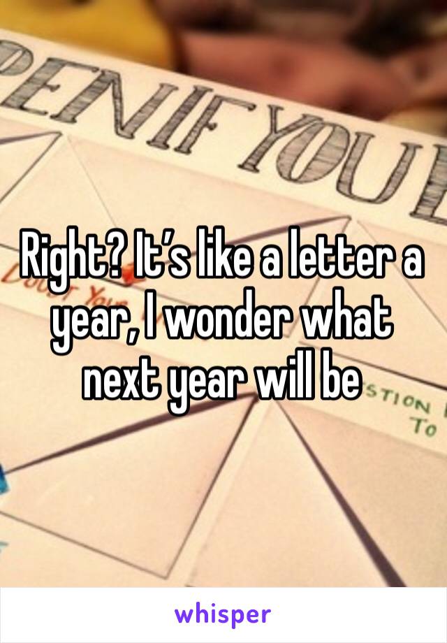 Right? It’s like a letter a year, I wonder what next year will be