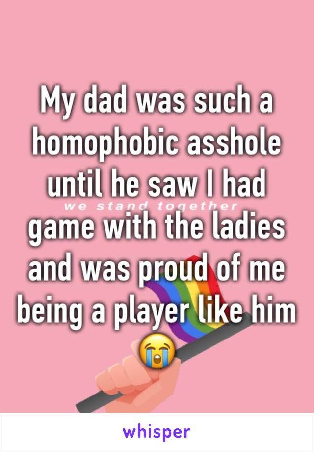 My dad was such a homophobic asshole until he saw I had game with the ladies and was proud of me being a player like him 😭