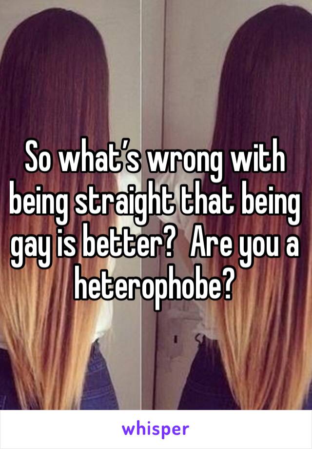 So what’s wrong with being straight that being gay is better?  Are you a heterophobe?