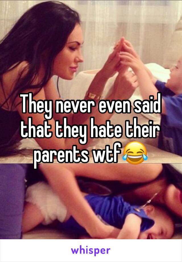 They never even said that they hate their parents wtf😂