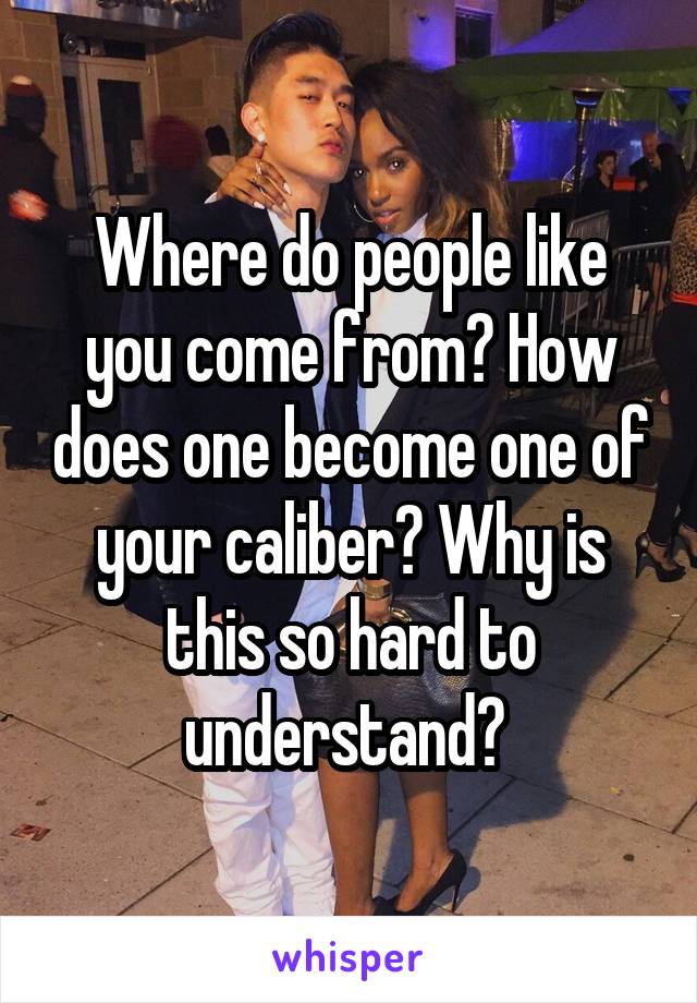 Where do people like you come from? How does one become one of your caliber? Why is this so hard to understand? 