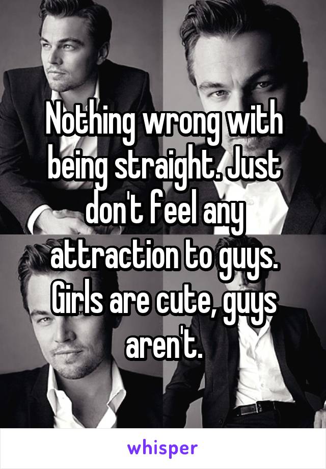 Nothing wrong with being straight. Just don't feel any attraction to guys. Girls are cute, guys aren't.