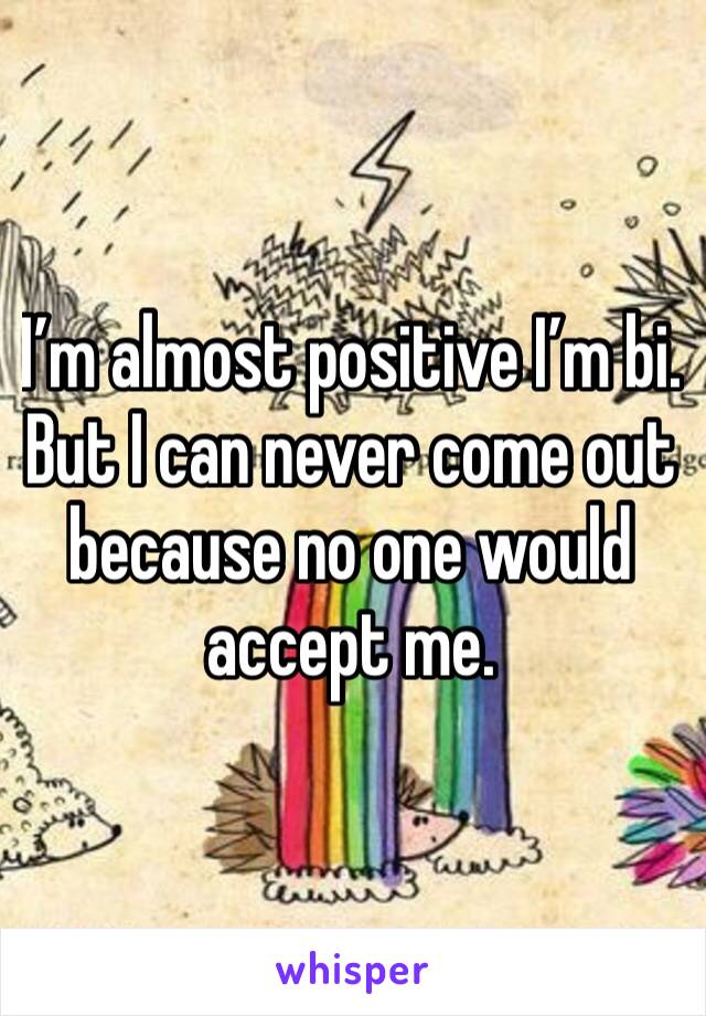 I’m almost positive I’m bi. But I can never come out because no one would accept me.