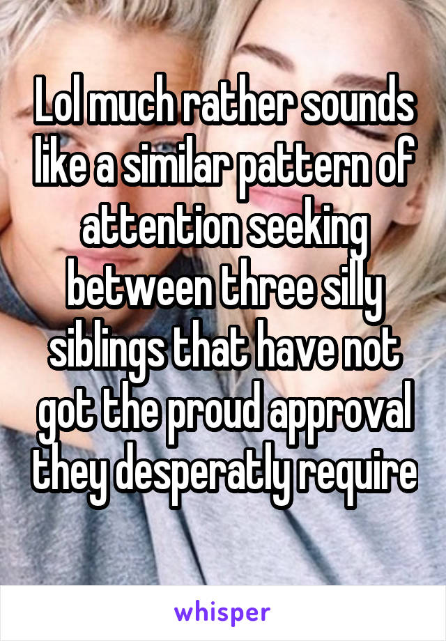 Lol much rather sounds like a similar pattern of attention seeking between three silly siblings that have not got the proud approval they desperatly require 