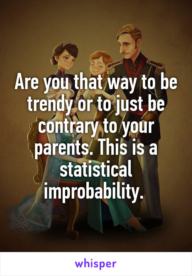 Are you that way to be trendy or to just be contrary to your parents. This is a statistical improbability. 