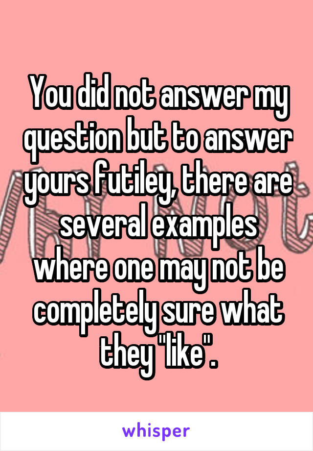 You did not answer my question but to answer yours futiley, there are several examples where one may not be completely sure what they "like".