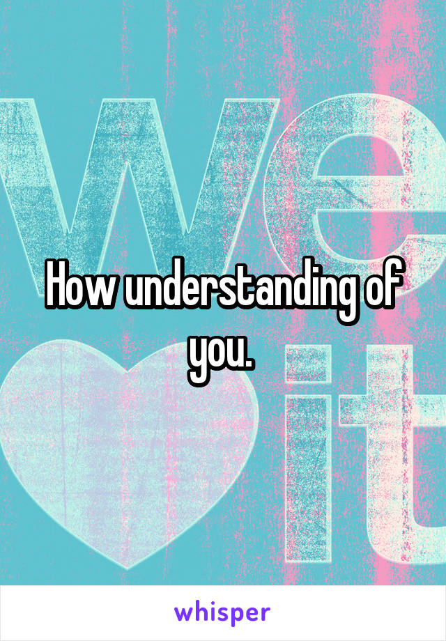 How understanding of you. 