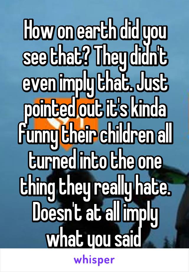 How on earth did you see that? They didn't even imply that. Just pointed out it's kinda funny their children all turned into the one thing they really hate. Doesn't at all imply what you said 