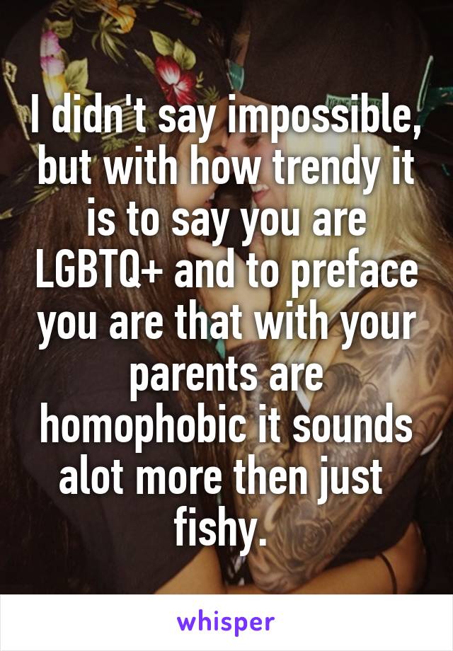 I didn't say impossible, but with how trendy it is to say you are LGBTQ+ and to preface you are that with your parents are homophobic it sounds alot more then just  fishy. 