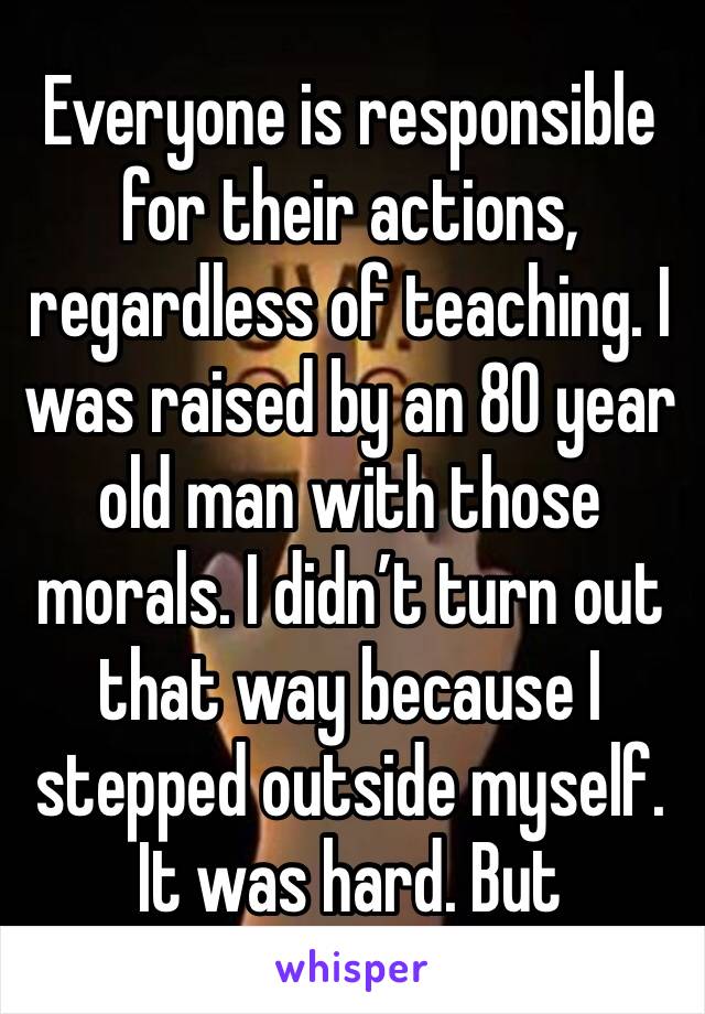 Everyone is responsible for their actions, regardless of teaching. I was raised by an 80 year old man with those morals. I didn’t turn out that way because I stepped outside myself. It was hard. But 