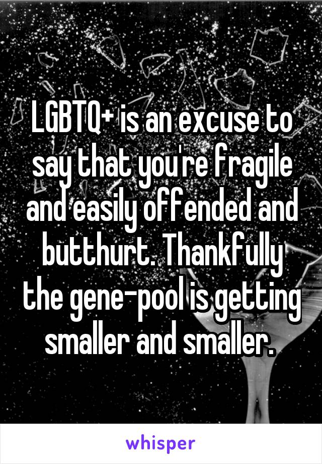 LGBTQ+ is an excuse to say that you're fragile and easily offended and butthurt. Thankfully the gene-pool is getting smaller and smaller. 