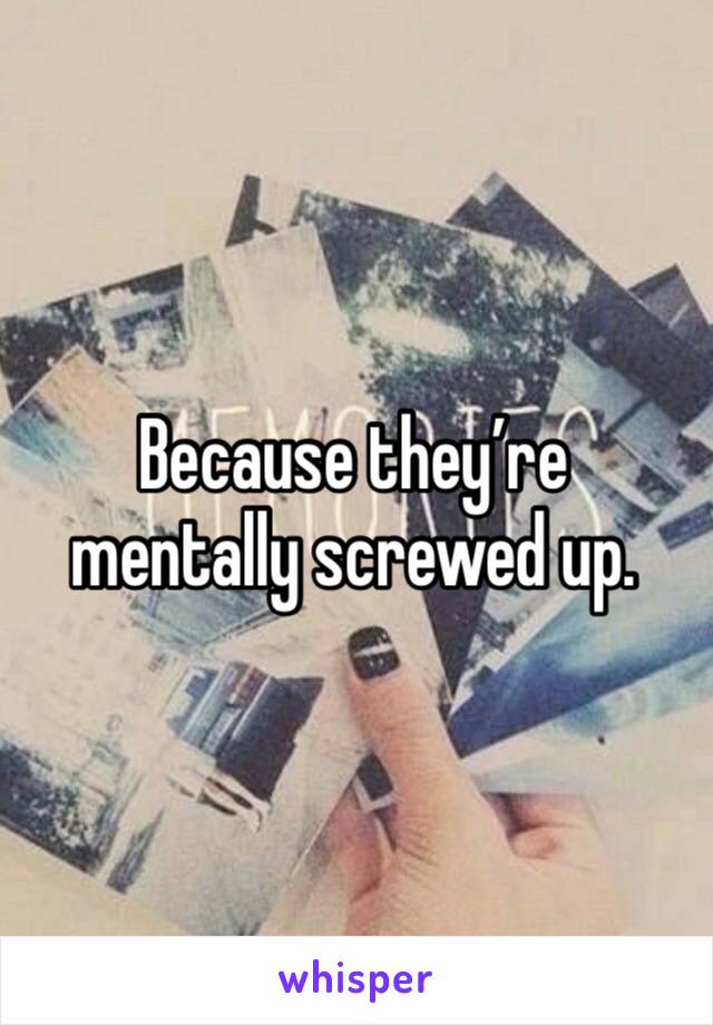 Because they’re mentally screwed up. 