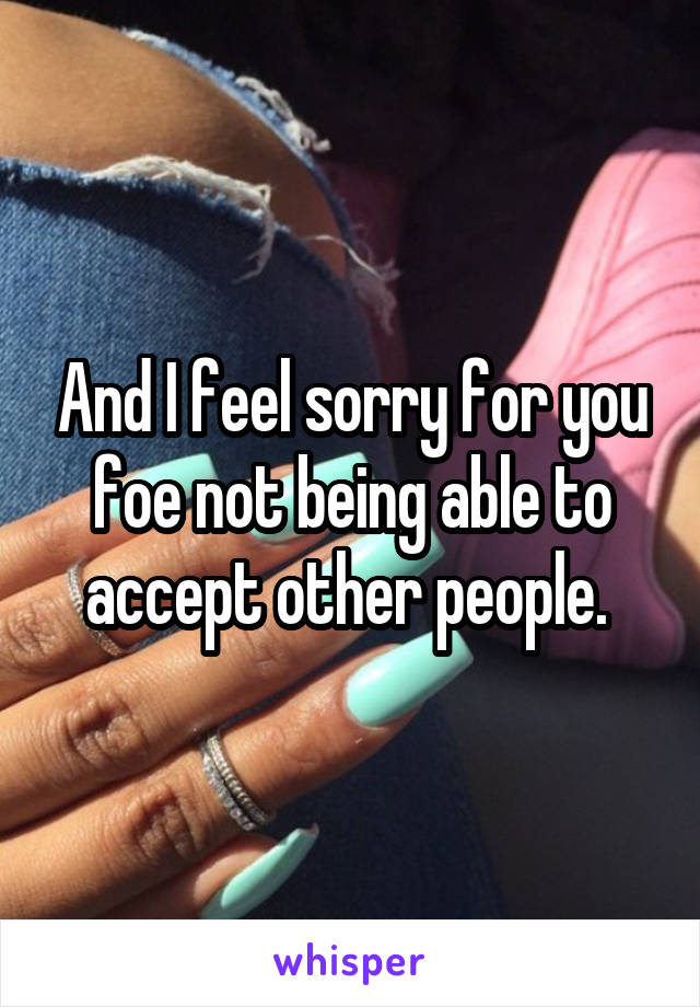 And I feel sorry for you foe not being able to accept other people. 