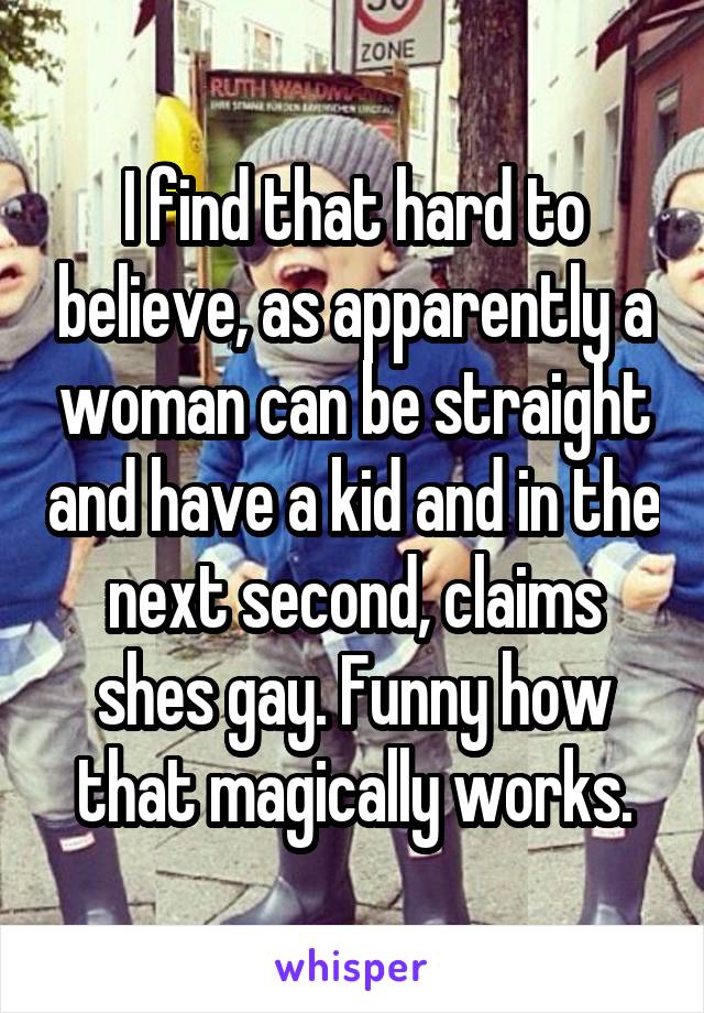 I find that hard to believe, as apparently a woman can be straight and have a kid and in the next second, claims shes gay. Funny how that magically works.