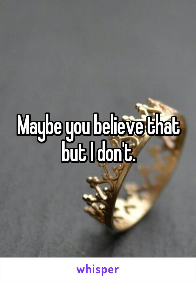 Maybe you believe that but I don't.