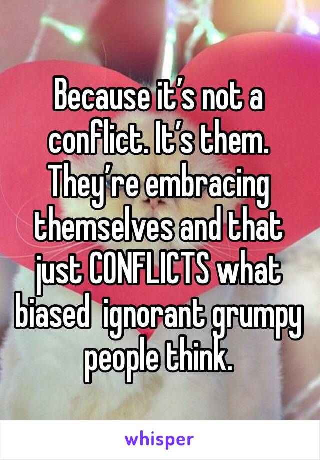 Because it’s not a conflict. It’s them. They’re embracing themselves and that just CONFLICTS what biased  ignorant grumpy people think.