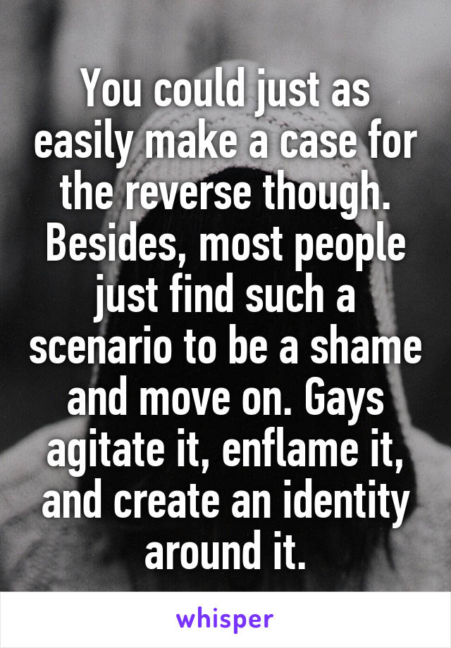 You could just as easily make a case for the reverse though. Besides, most people just find such a scenario to be a shame and move on. Gays agitate it, enflame it, and create an identity around it.