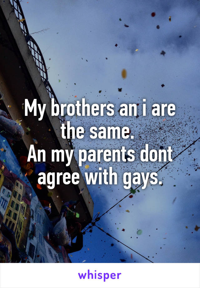 My brothers an i are the same. 
An my parents dont agree with gays.