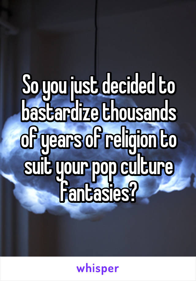 So you just decided to bastardize thousands of years of religion to suit your pop culture fantasies?