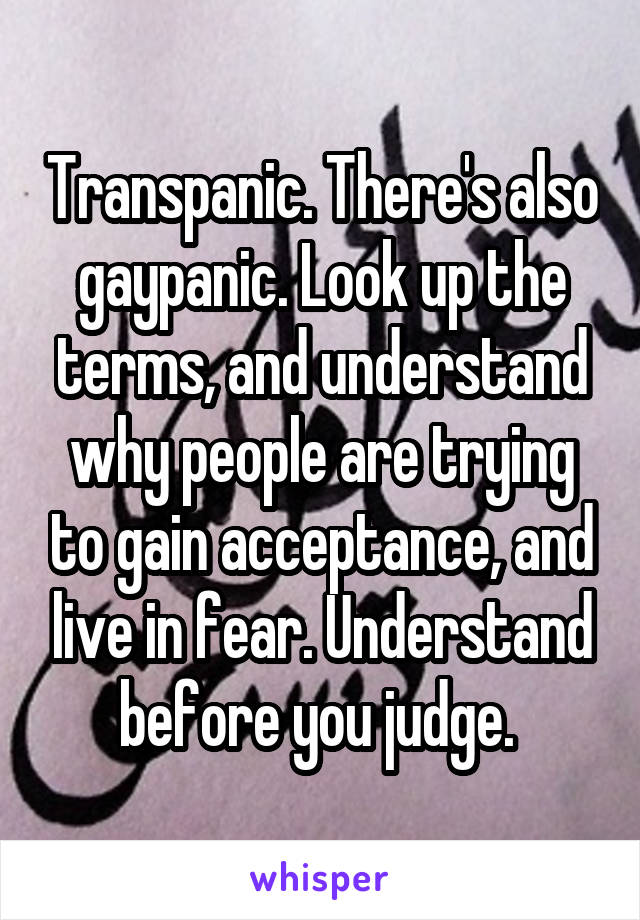 Transpanic. There's also gaypanic. Look up the terms, and understand why people are trying to gain acceptance, and live in fear. Understand before you judge. 