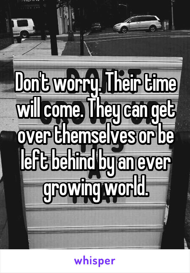 Don't worry. Their time will come. They can get over themselves or be left behind by an ever growing world.