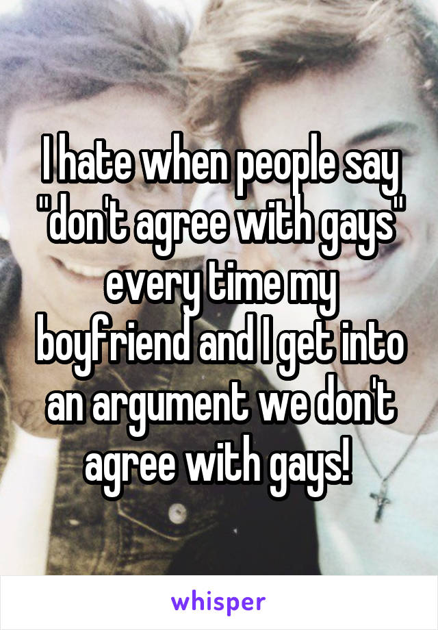 I hate when people say "don't agree with gays" every time my boyfriend and I get into an argument we don't agree with gays! 