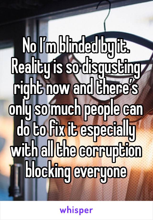 No I’m blinded by it. Reality is so disgusting right now and there’s only so much people can do to fix it especially with all the corruption blocking everyone 