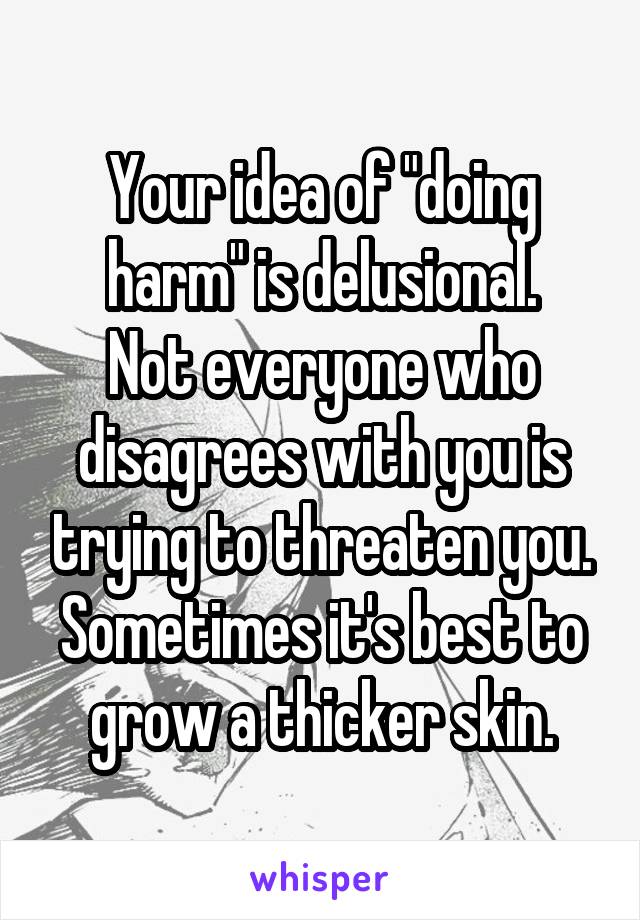 Your idea of "doing harm" is delusional.
Not everyone who disagrees with you is trying to threaten you.
Sometimes it's best to grow a thicker skin.