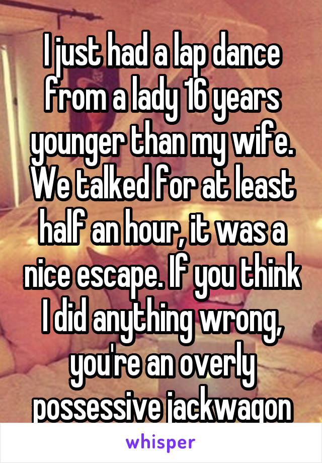 I just had a lap dance from a lady 16 years younger than my wife. We talked for at least half an hour, it was a nice escape. If you think I did anything wrong, you're an overly possessive jackwagon