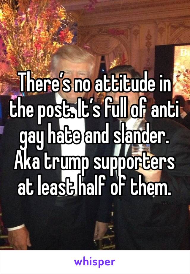 There’s no attitude in the post. It’s full of anti gay hate and slander. Aka trump supporters at least half of them. 