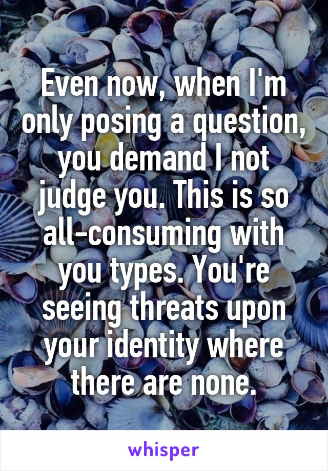 Even now, when I'm only posing a question, you demand I not judge you. This is so all-consuming with you types. You're seeing threats upon your identity where there are none.