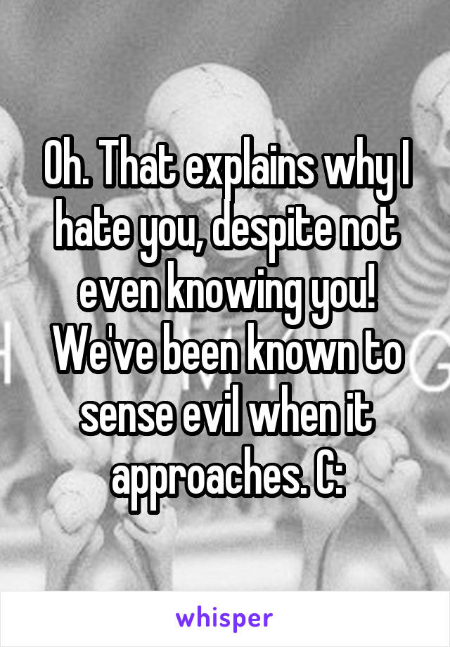 Oh. That explains why I hate you, despite not even knowing you! We've been known to sense evil when it approaches. C: