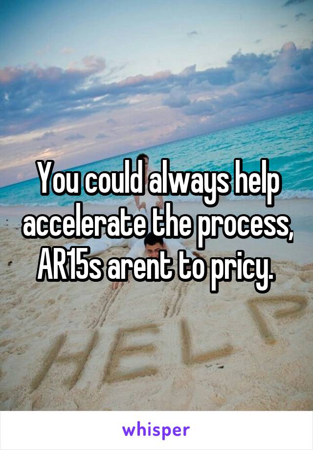 You could always help accelerate the process, AR15s arent to pricy. 