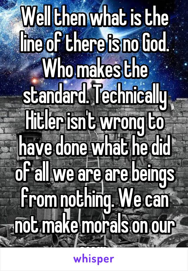 Well then what is the line of there is no God. Who makes the standard. Technically Hitler isn't wrong to have done what he did of all we are are beings from nothing. We can not make morals on our own.