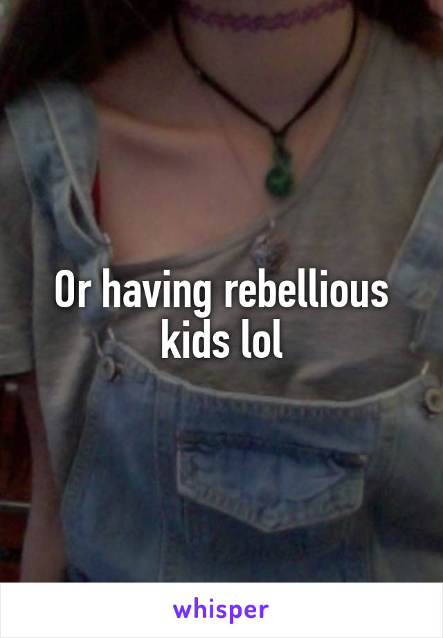 Or having rebellious kids lol