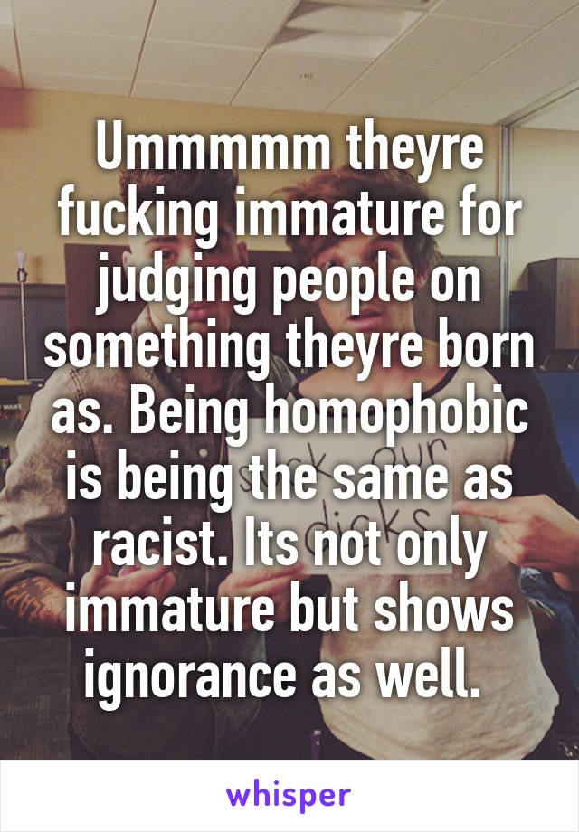 Ummmmm theyre fucking immature for judging people on something theyre born as. Being homophobic is being the same as racist. Its not only immature but shows ignorance as well. 