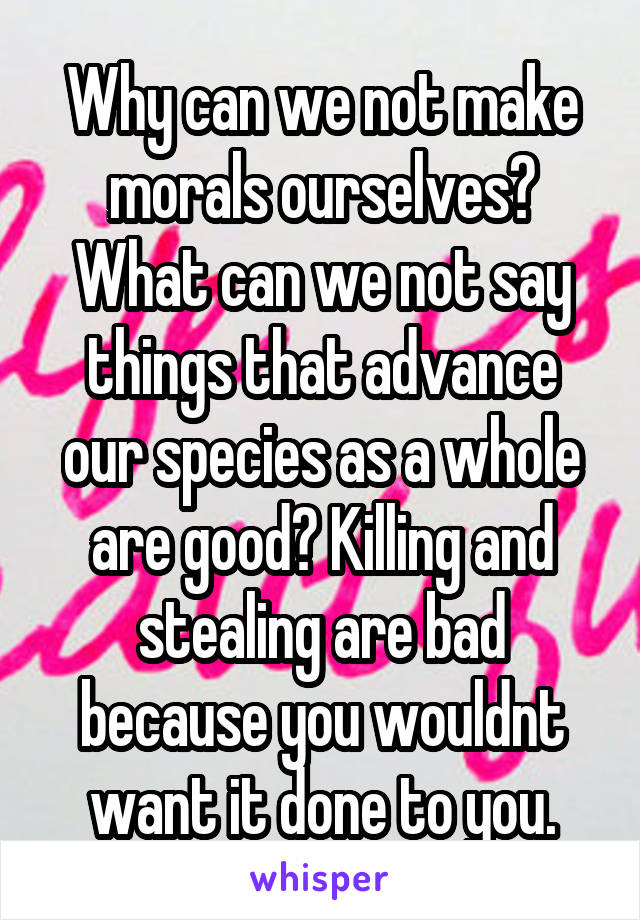 Why can we not make morals ourselves? What can we not say things that advance our species as a whole are good? Killing and stealing are bad because you wouldnt want it done to you.