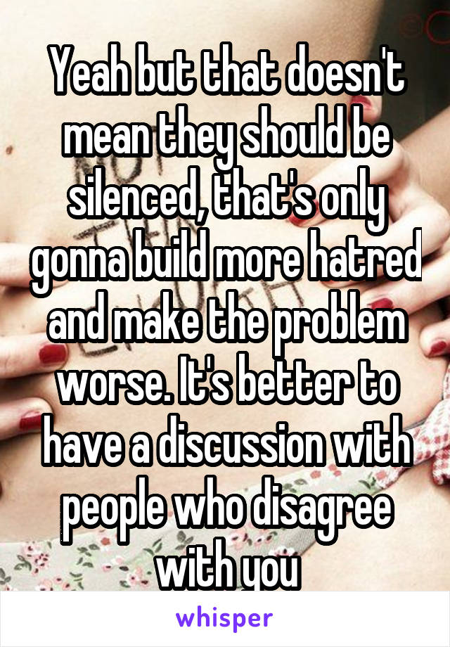 Yeah but that doesn't mean they should be silenced, that's only gonna build more hatred and make the problem worse. It's better to have a discussion with people who disagree with you