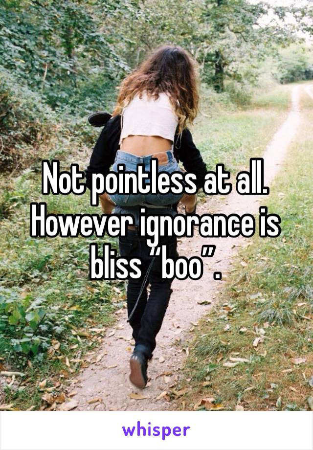 Not pointless at all. However ignorance is bliss “boo”. 