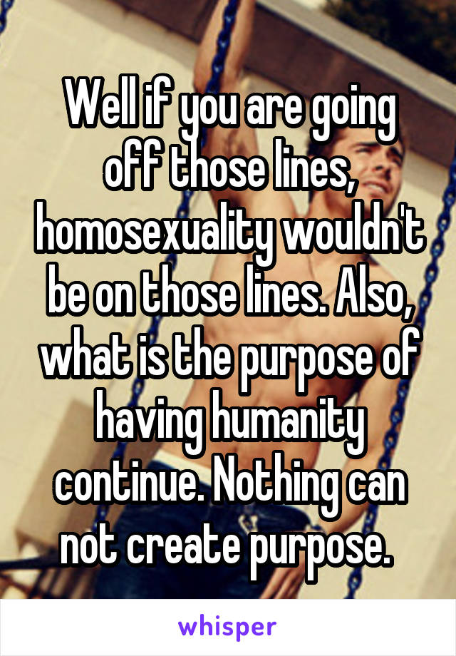 Well if you are going off those lines, homosexuality wouldn't be on those lines. Also, what is the purpose of having humanity continue. Nothing can not create purpose. 