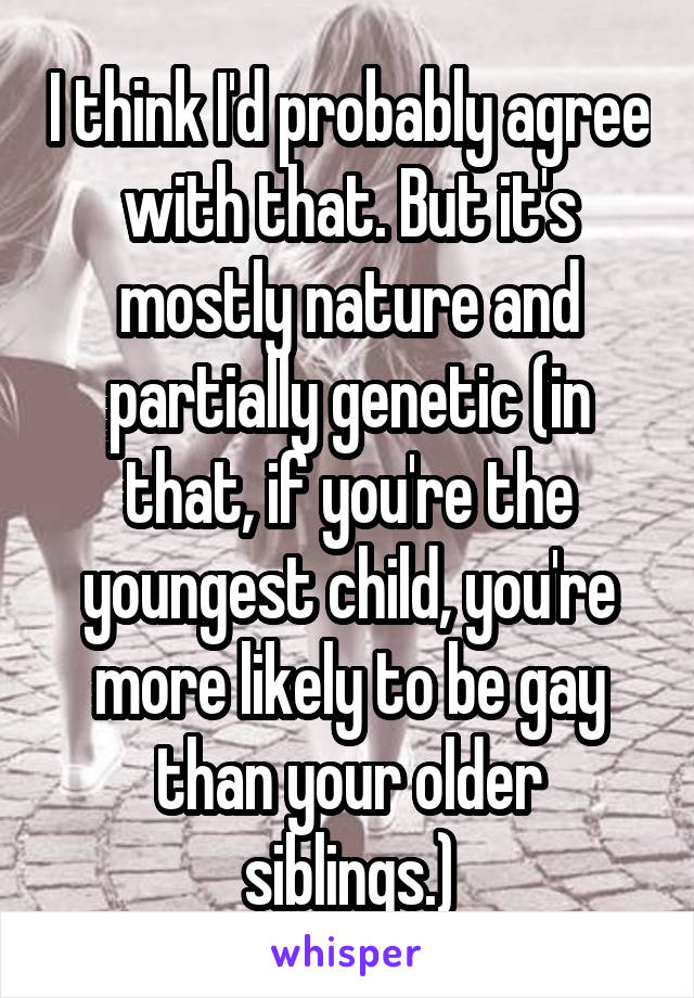 I think I'd probably agree with that. But it's mostly nature and partially genetic (in that, if you're the youngest child, you're more likely to be gay than your older siblings.)