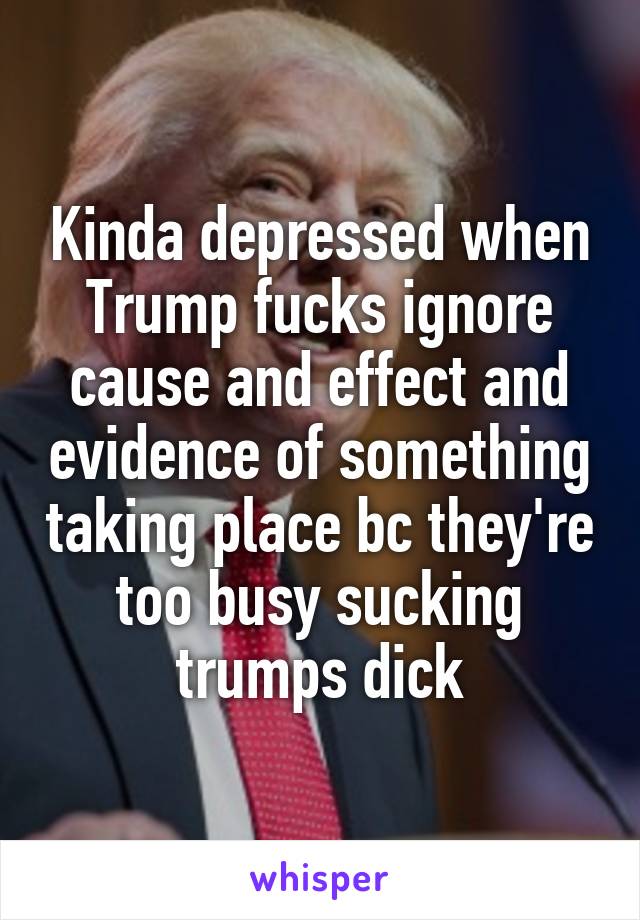 Kinda depressed when Trump fucks ignore cause and effect and evidence of something taking place bc they're too busy sucking trumps dick