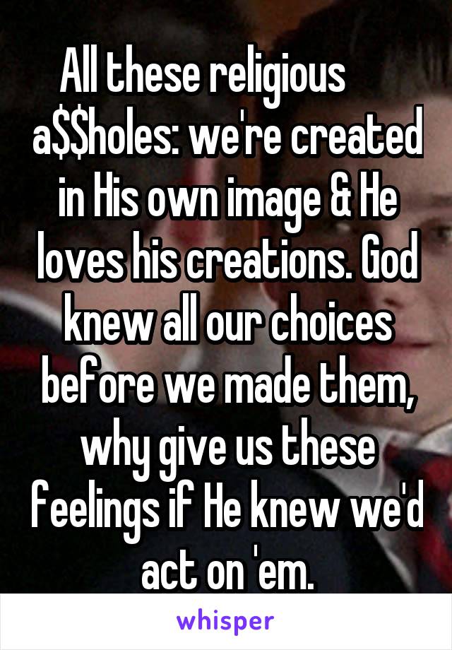 All these religious       a$$holes: we're created in His own image & He loves his creations. God knew all our choices before we made them, why give us these feelings if He knew we'd act on 'em.