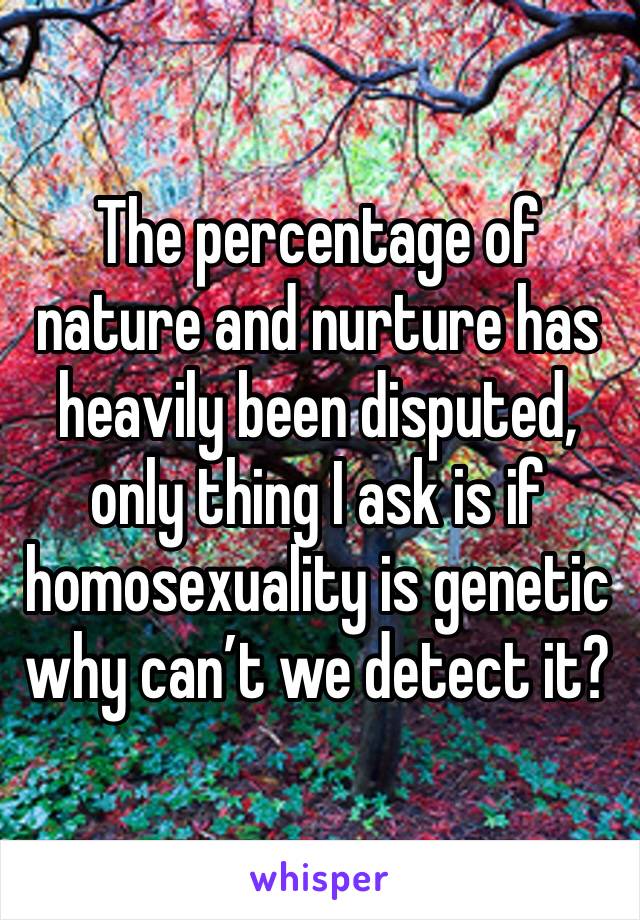 The percentage of nature and nurture has heavily been disputed, only thing I ask is if homosexuality is genetic why can’t we detect it?  