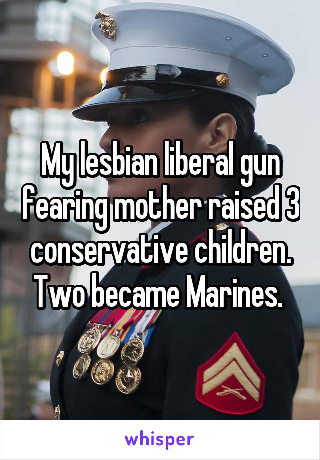 My lesbian liberal gun fearing mother raised 3 conservative children. Two became Marines. 