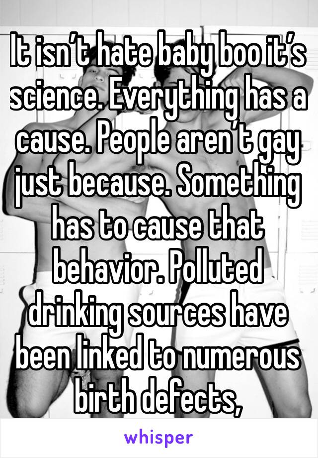 It isn’t hate baby boo it’s science. Everything has a cause. People aren’t gay just because. Something has to cause that behavior. Polluted drinking sources have been linked to numerous birth defects,